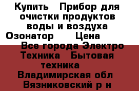 Купить : Прибор для очистки продуктов,воды и воздуха.Озонатор    › Цена ­ 25 500 - Все города Электро-Техника » Бытовая техника   . Владимирская обл.,Вязниковский р-н